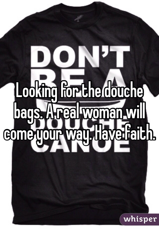 Looking for the douche bags. A real woman will come your way. Have faith. 