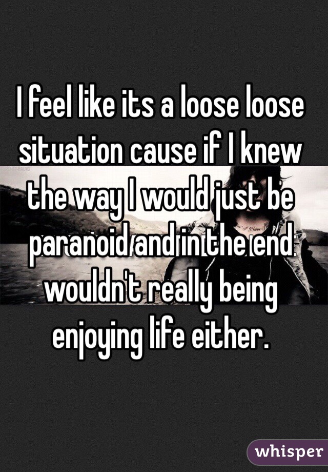 I feel like its a loose loose situation cause if I knew the way I would just be paranoid and in the end wouldn't really being enjoying life either.