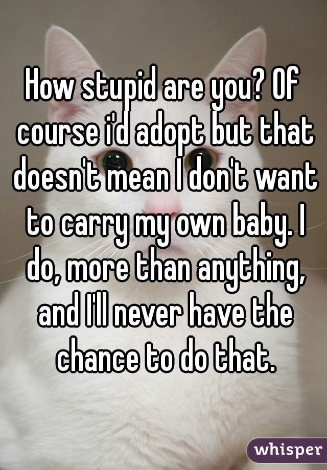 How stupid are you? Of course i'd adopt but that doesn't mean I don't want to carry my own baby. I do, more than anything, and I'll never have the chance to do that.