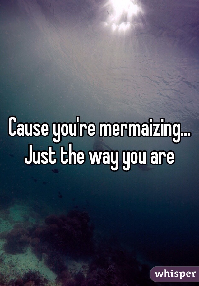 Cause you're mermaizing... Just the way you are 