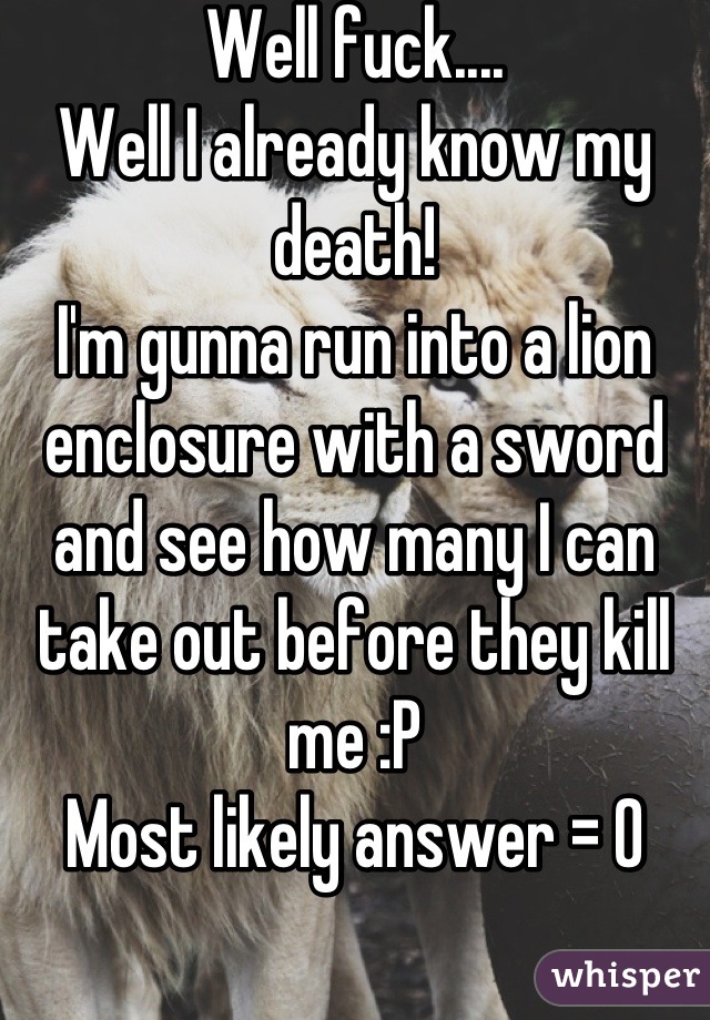 Well fuck.... 
Well I already know my death!
I'm gunna run into a lion enclosure with a sword and see how many I can take out before they kill me :P
Most likely answer = 0