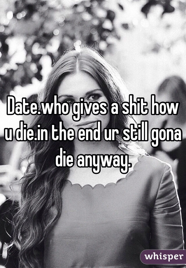 Date.who gives a shit how u die.in the end ur still gona die anyway.