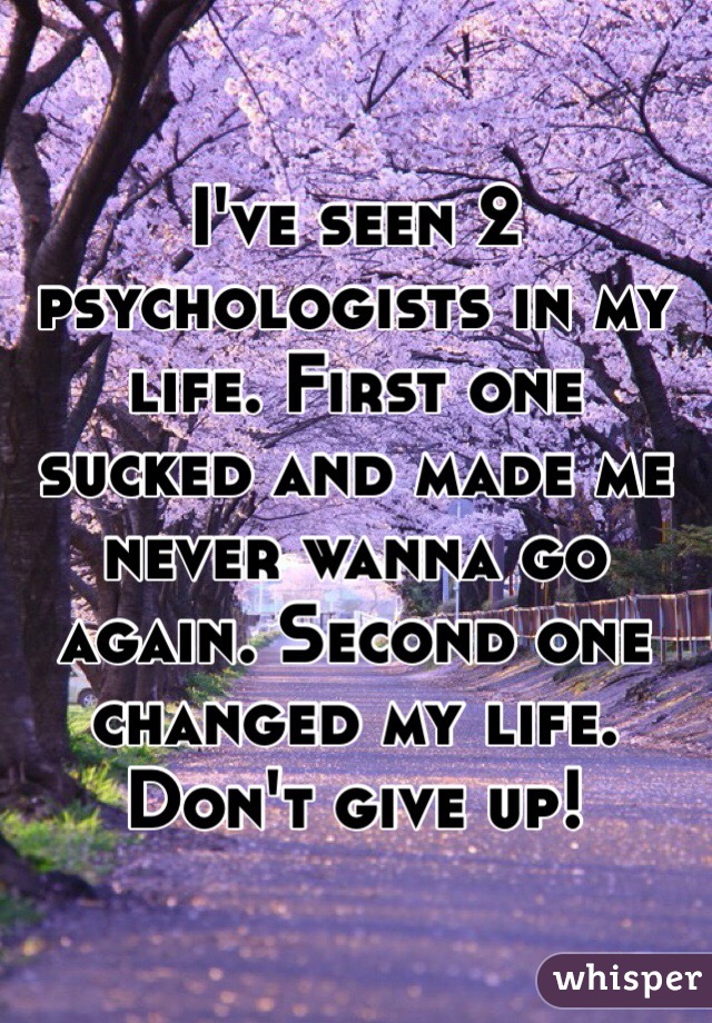 I've seen 2 psychologists in my life. First one sucked and made me never wanna go again. Second one changed my life. Don't give up! 