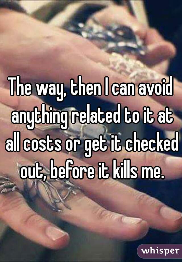 The way, then I can avoid anything related to it at all costs or get it checked out, before it kills me.