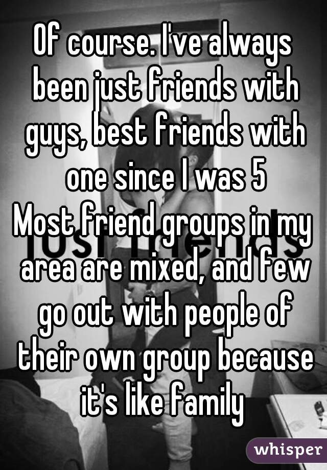 Of course. I've always been just friends with guys, best friends with one since I was 5
Most friend groups in my area are mixed, and few go out with people of their own group because it's like family 