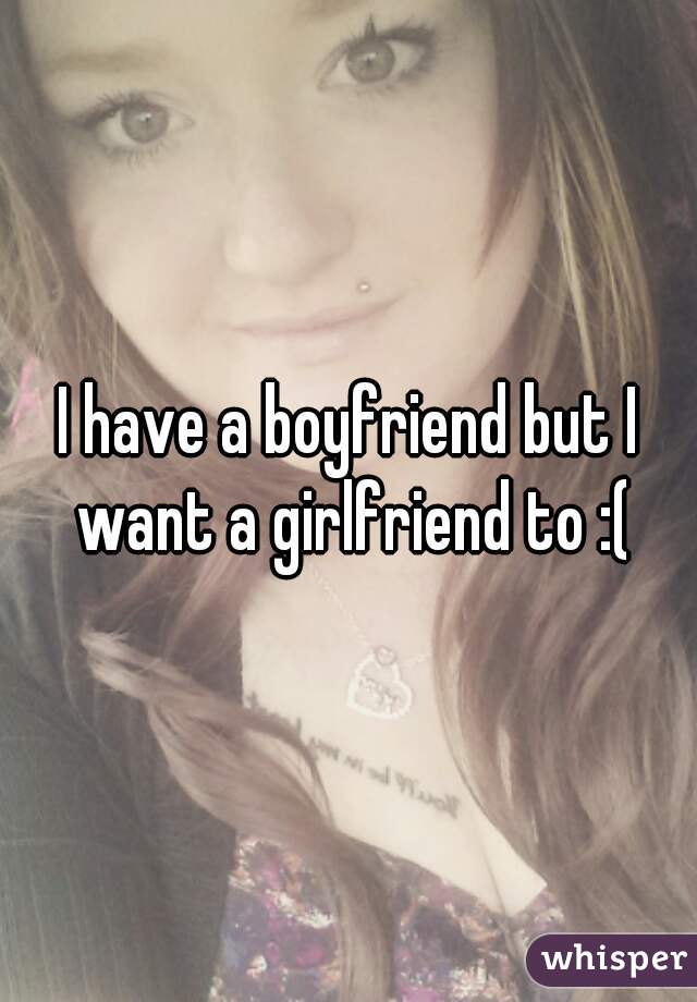 I have a boyfriend but I want a girlfriend to :(