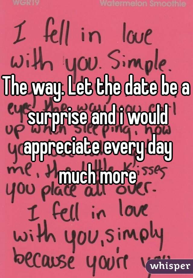 The way. Let the date be a surprise and i would appreciate every day much more