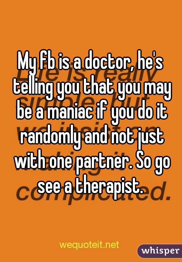 My fb is a doctor, he's telling you that you may be a maniac if you do it randomly and not just with one partner. So go see a therapist. 