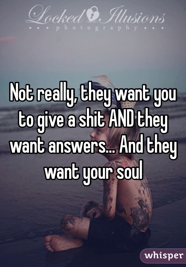 Not really, they want you to give a shit AND they want answers... And they want your soul