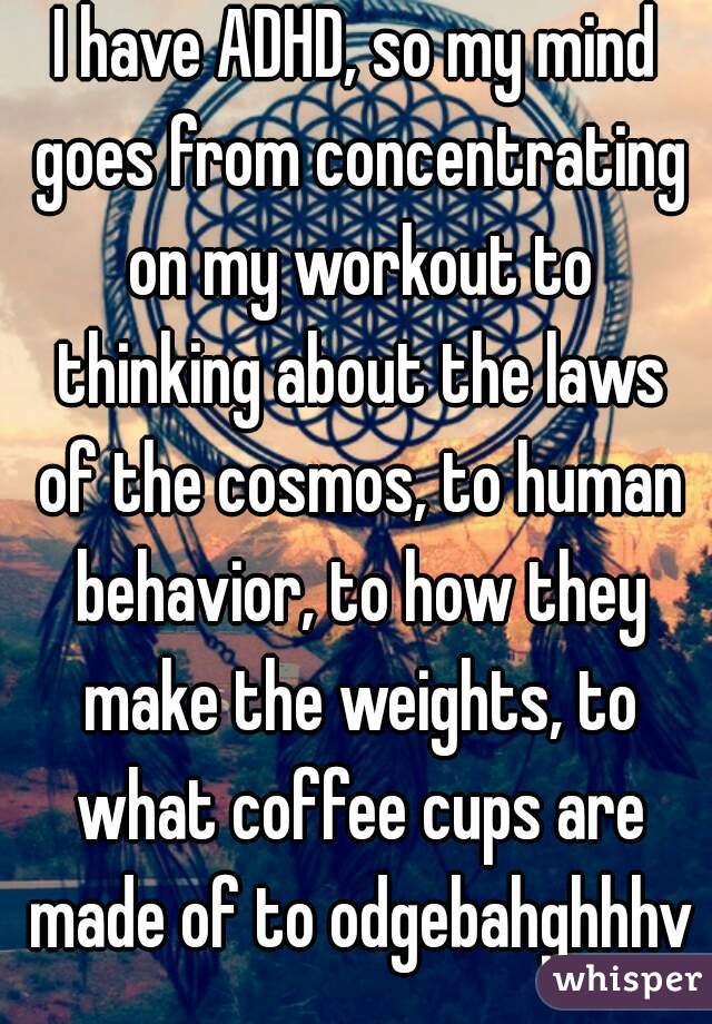 I have ADHD, so my mind goes from concentrating on my workout to thinking about the laws of the cosmos, to human behavior, to how they make the weights, to what coffee cups are made of to odgebahghhhv