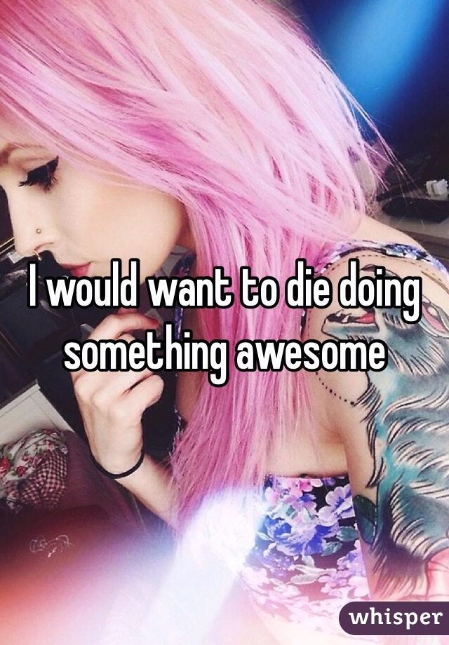 I would want to die doing something awesome