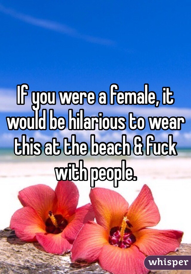 If you were a female, it would be hilarious to wear this at the beach & fuck with people. 