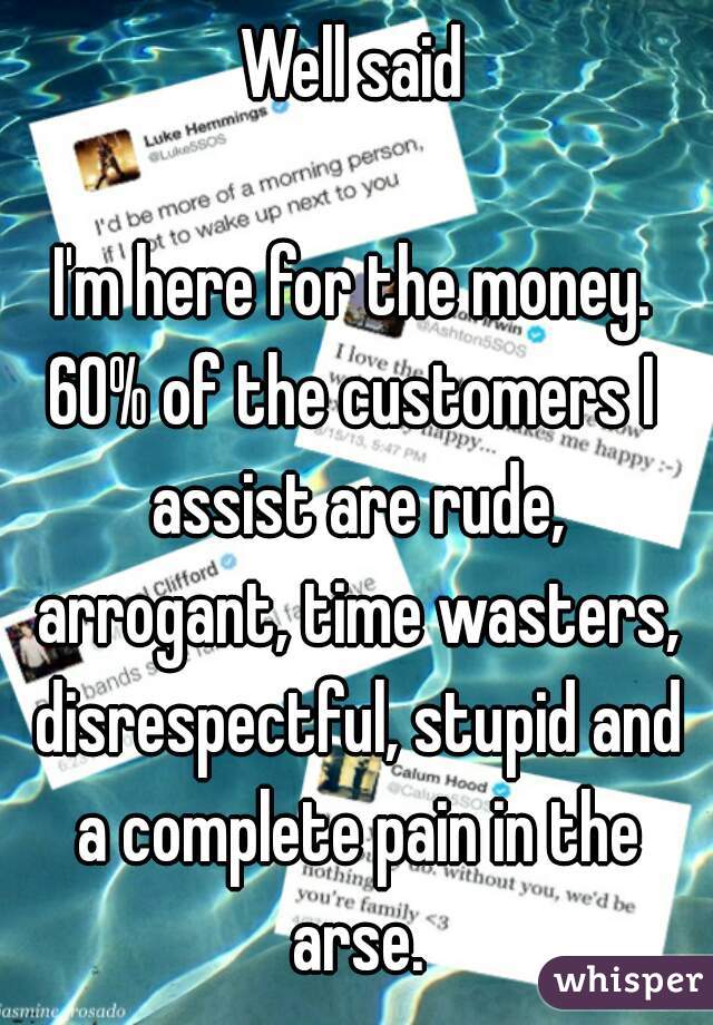 Well said

I'm here for the money.
60% of the customers I assist are rude, arrogant, time wasters, disrespectful, stupid and a complete pain in the arse.