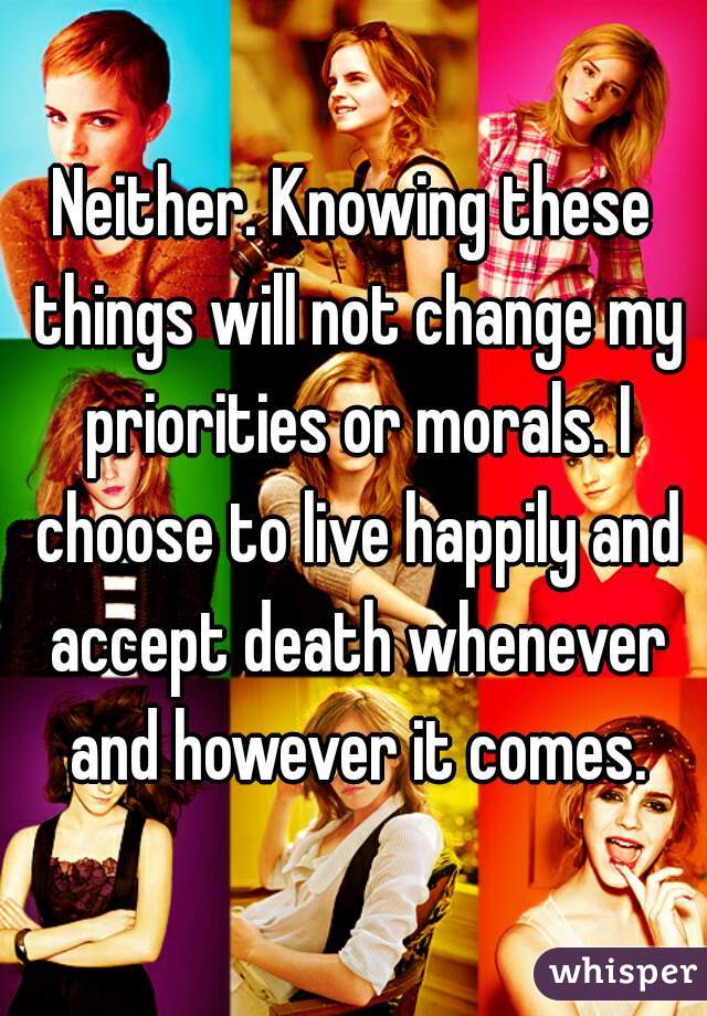 Neither. Knowing these things will not change my priorities or morals. I choose to live happily and accept death whenever and however it comes.