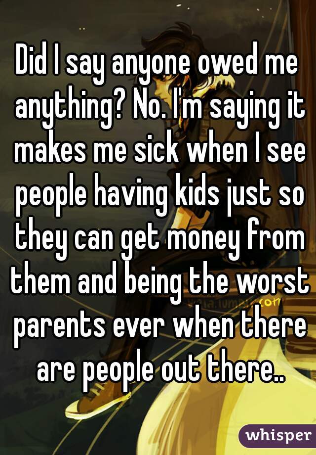 Did I say anyone owed me anything? No. I'm saying it makes me sick when I see people having kids just so they can get money from them and being the worst parents ever when there are people out there..