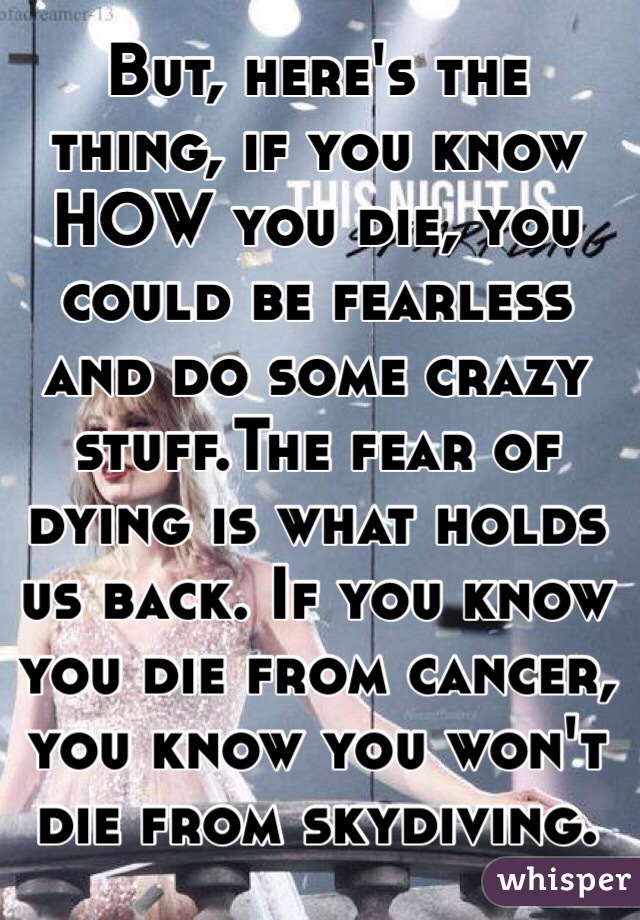 But, here's the thing, if you know HOW you die, you could be fearless and do some crazy stuff.The fear of dying is what holds us back. If you know you die from cancer, you know you won't die from skydiving.