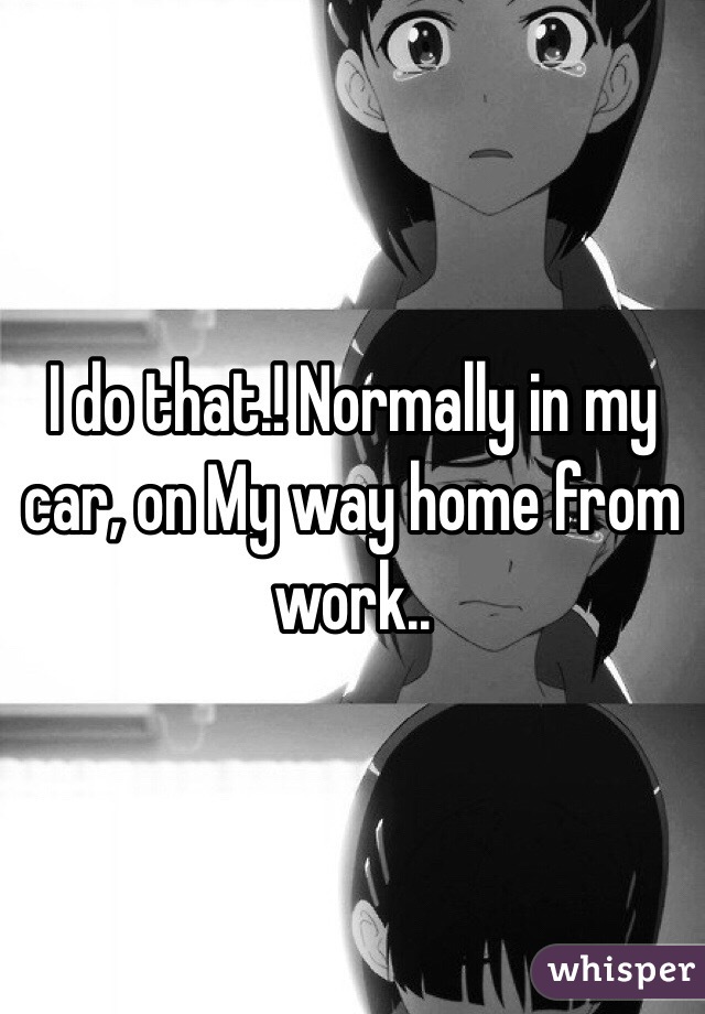 I do that.! Normally in my car, on My way home from work.. 