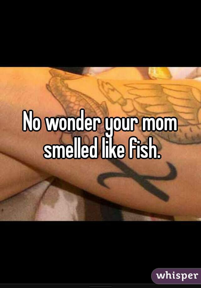 No wonder your mom smelled like fish.