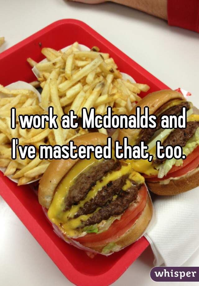 I work at Mcdonalds and I've mastered that, too. 