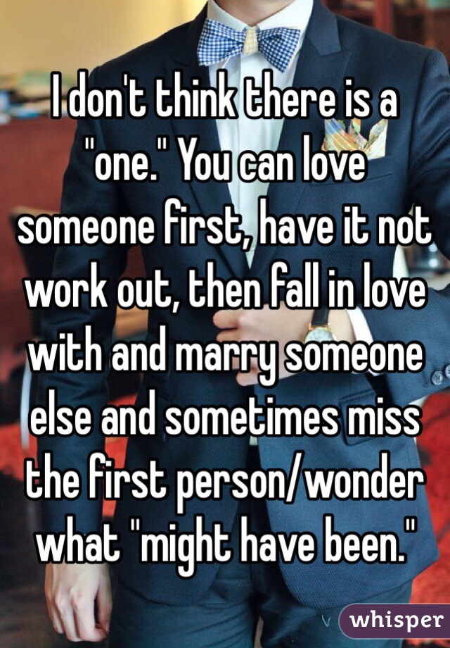 I don't think there is a "one." You can love someone first, have it not work out, then fall in love with and marry someone else and sometimes miss the first person/wonder what "might have been." 