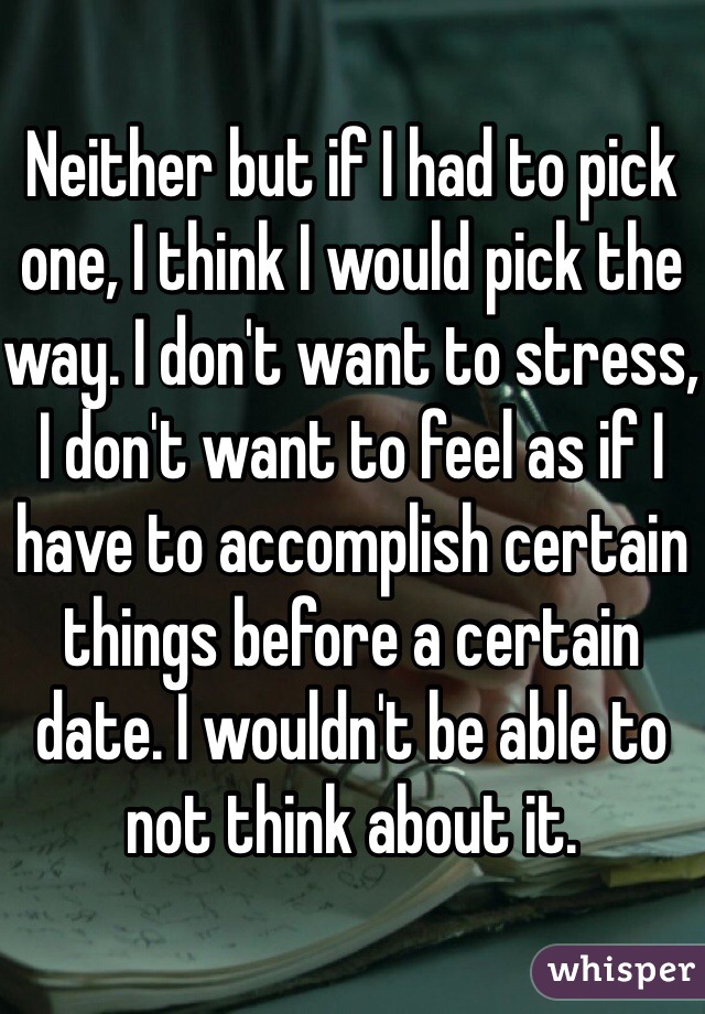 Neither but if I had to pick one, I think I would pick the way. I don't want to stress, I don't want to feel as if I have to accomplish certain things before a certain date. I wouldn't be able to not think about it.