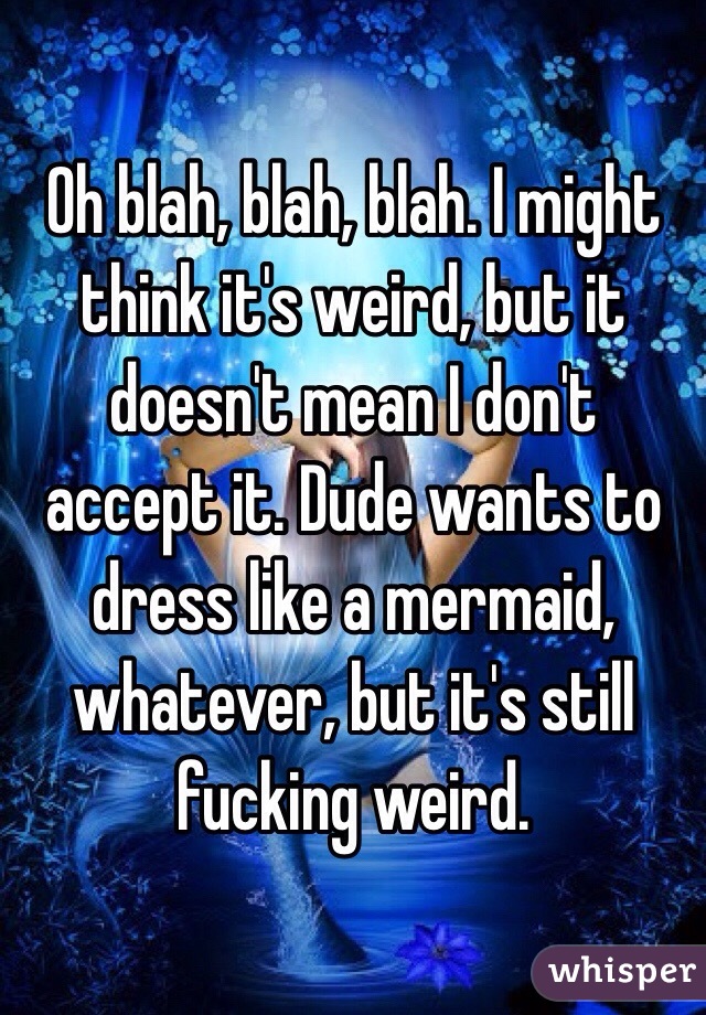 Oh blah, blah, blah. I might think it's weird, but it doesn't mean I don't accept it. Dude wants to dress like a mermaid, whatever, but it's still fucking weird. 