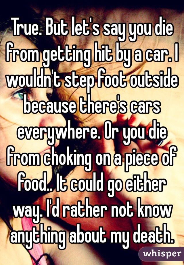 True. But let's say you die from getting hit by a car. I wouldn't step foot outside because there's cars everywhere. Or you die from choking on a piece of food.. It could go either way. I'd rather not know anything about my death. 