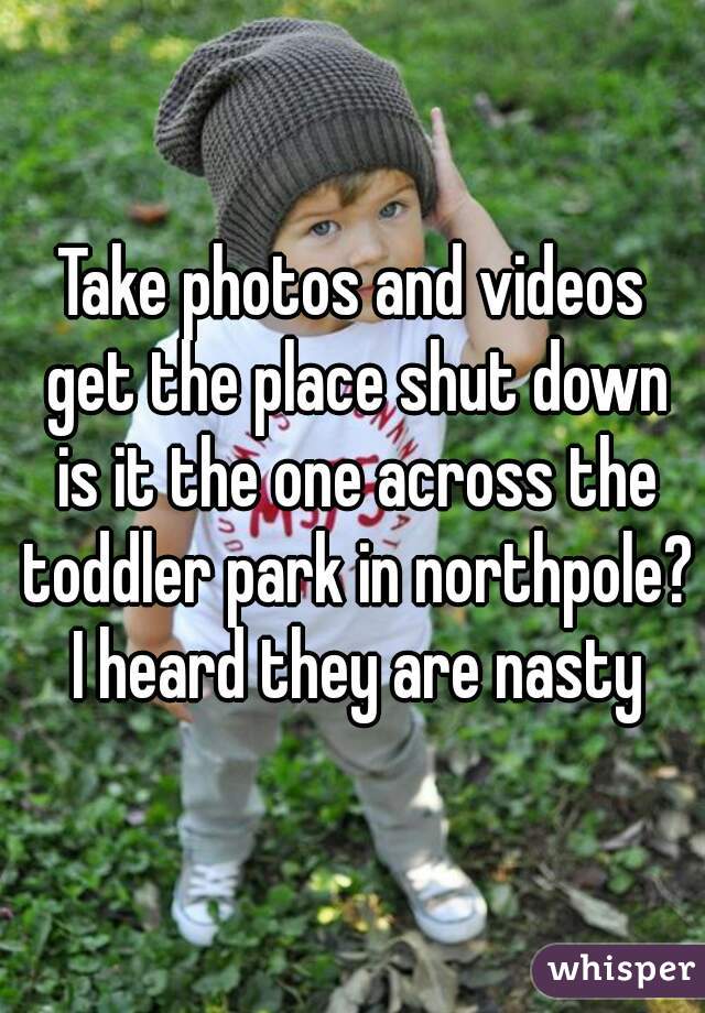 Take photos and videos get the place shut down is it the one across the toddler park in northpole? I heard they are nasty