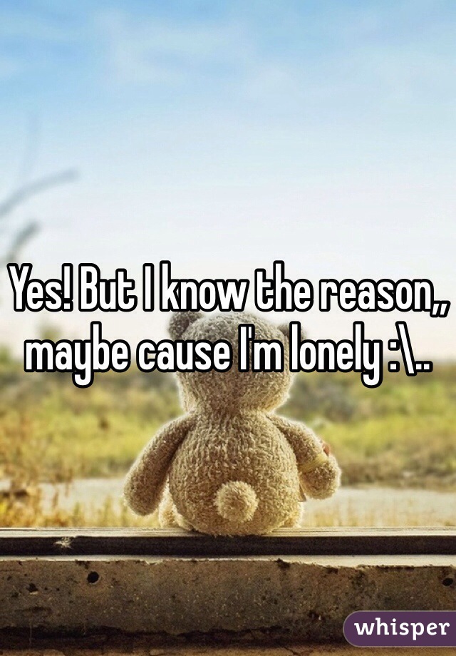 Yes! But I know the reason,, maybe cause I'm lonely :\..