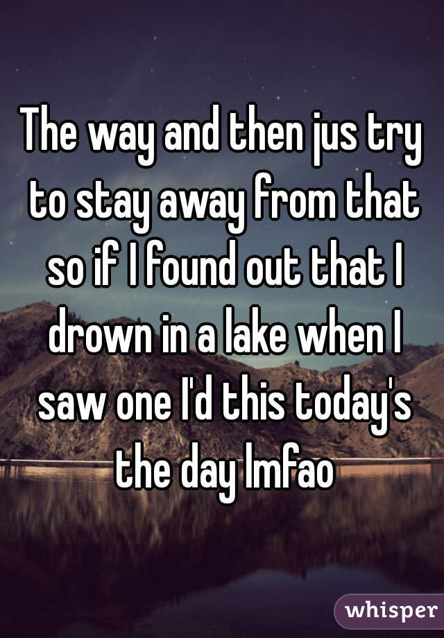 The way and then jus try to stay away from that so if I found out that I drown in a lake when I saw one I'd this today's the day lmfao