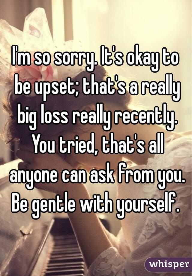 I'm so sorry. It's okay to be upset; that's a really big loss really recently. You tried, that's all anyone can ask from you. Be gentle with yourself. 