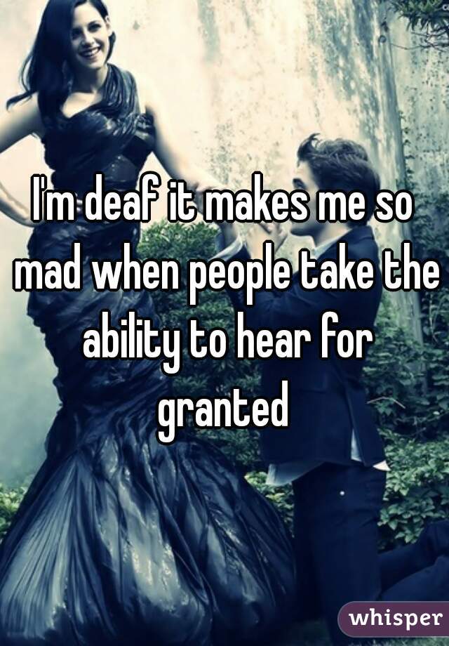 I'm deaf it makes me so mad when people take the ability to hear for granted 