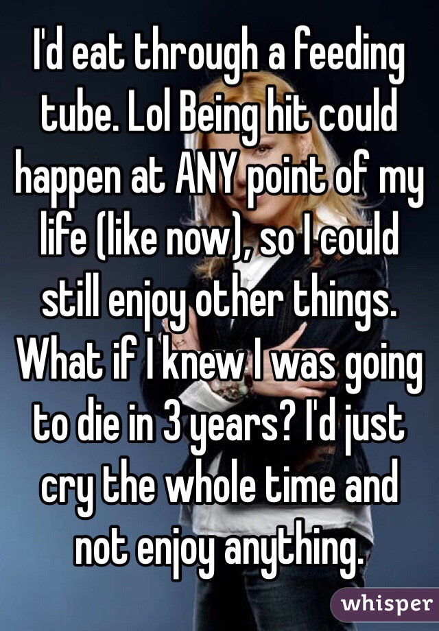 I'd eat through a feeding tube. Lol Being hit could happen at ANY point of my life (like now), so I could still enjoy other things. What if I knew I was going to die in 3 years? I'd just cry the whole time and not enjoy anything.