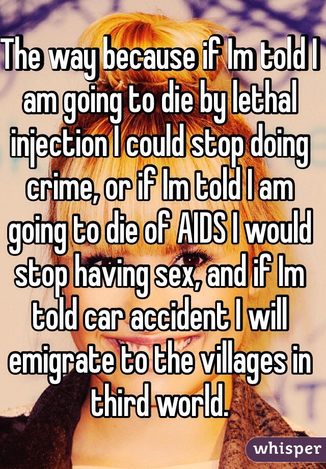 The way because if Im told I am going to die by lethal injection I could stop doing crime, or if Im told I am going to die of AIDS I would stop having sex, and if Im told car accident I will emigrate to the villages in third world. 