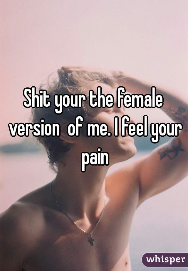 Shit your the female version  of me. I feel your pain