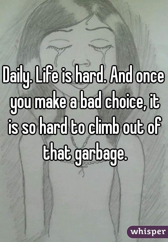 Daily. Life is hard. And once you make a bad choice, it is so hard to climb out of that garbage.