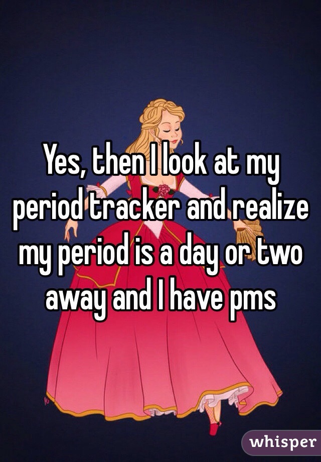 Yes, then I look at my period tracker and realize my period is a day or two away and I have pms