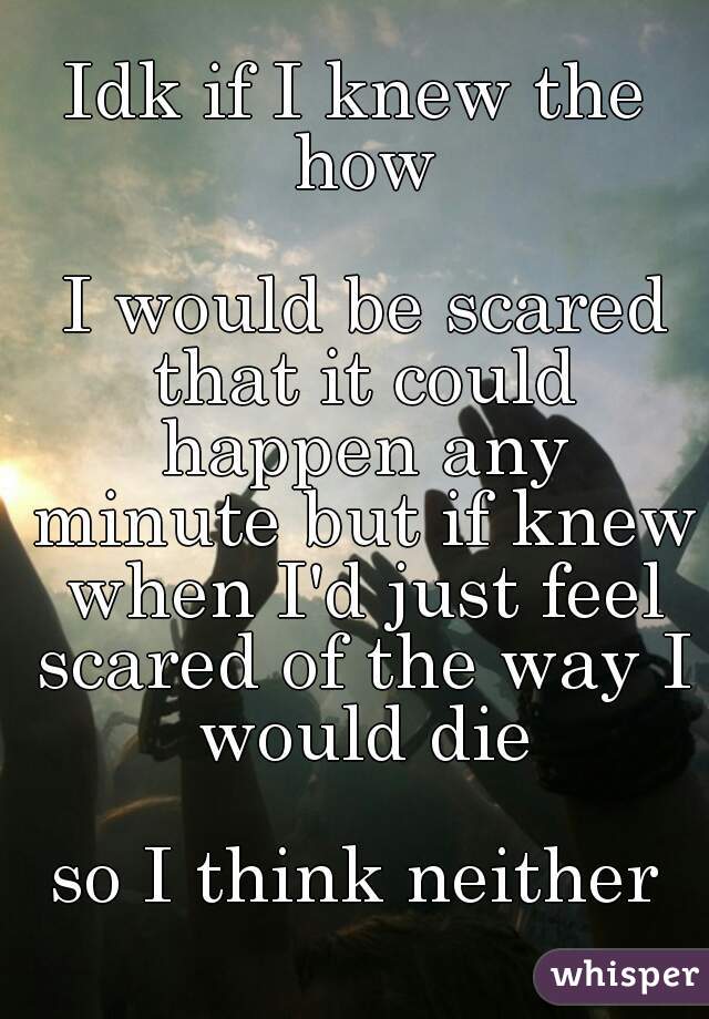 Idk if I knew the how

 I would be scared that it could happen any minute but if knew when I'd just feel scared of the way I would die
 
so I think neither