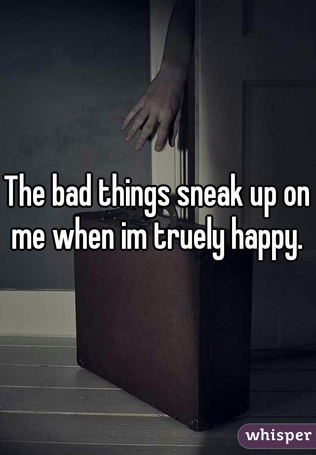 The bad things sneak up on me when im truely happy. 