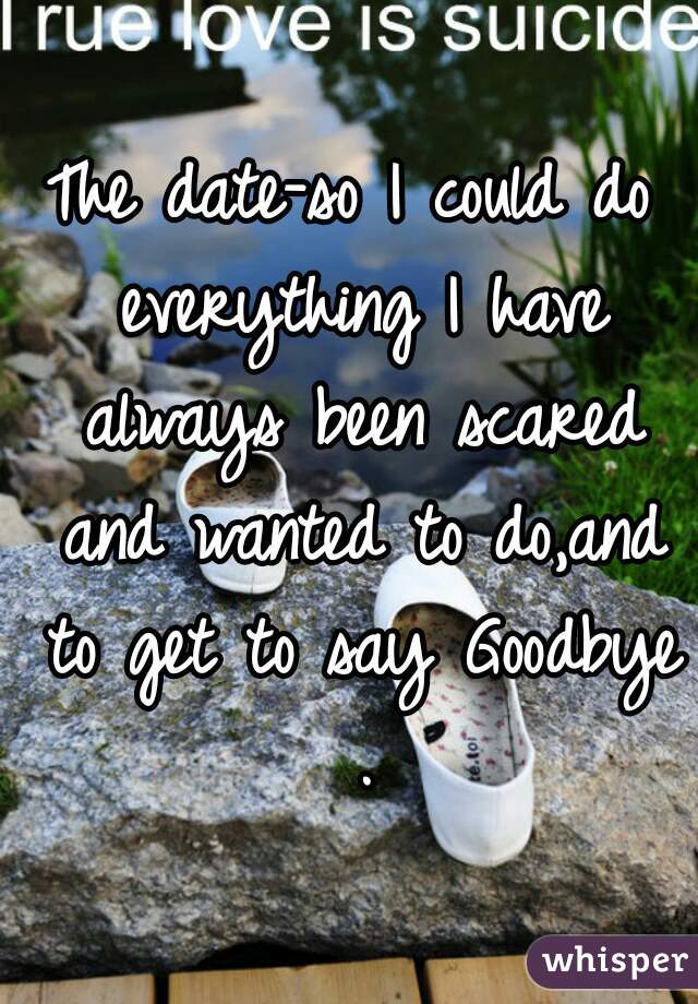 The date-so I could do everything I have always been scared and wanted to do,and to get to say Goodbye .