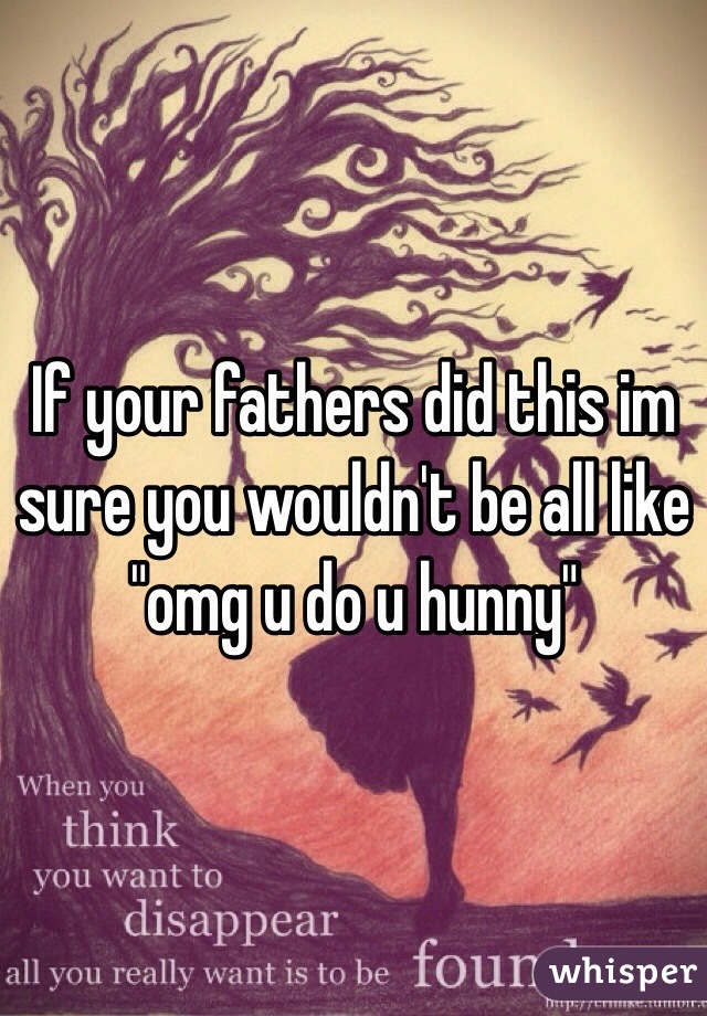 If your fathers did this im sure you wouldn't be all like "omg u do u hunny"