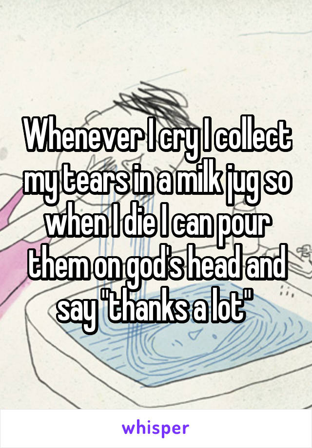 Whenever I cry I collect my tears in a milk jug so when I die I can pour them on god's head and say "thanks a lot" 