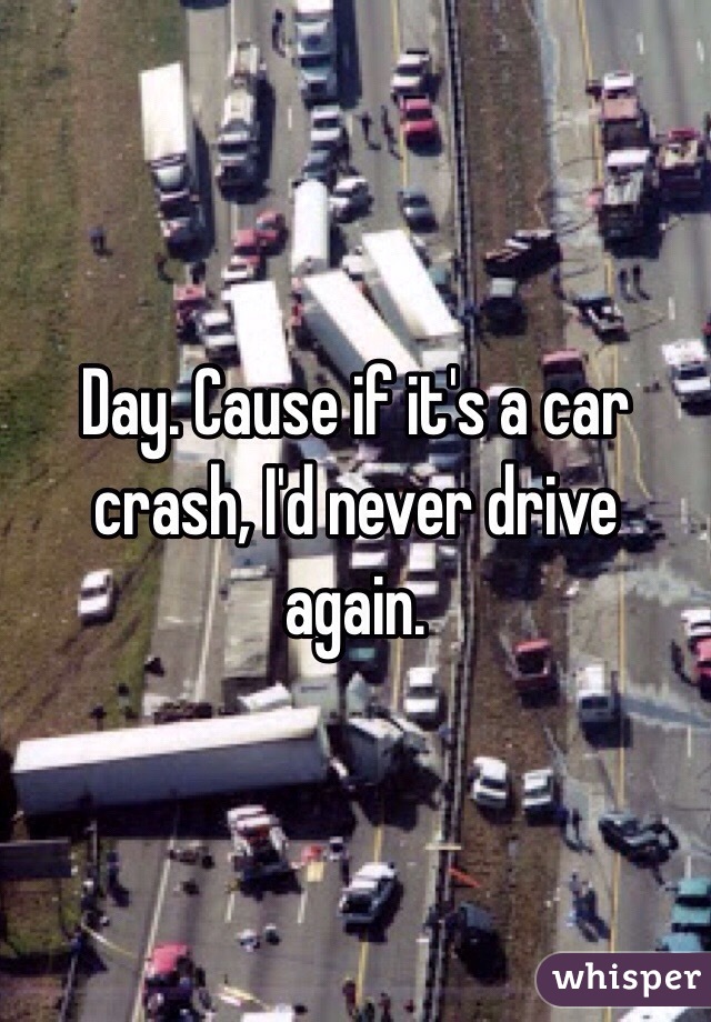 Day. Cause if it's a car crash, I'd never drive again. 