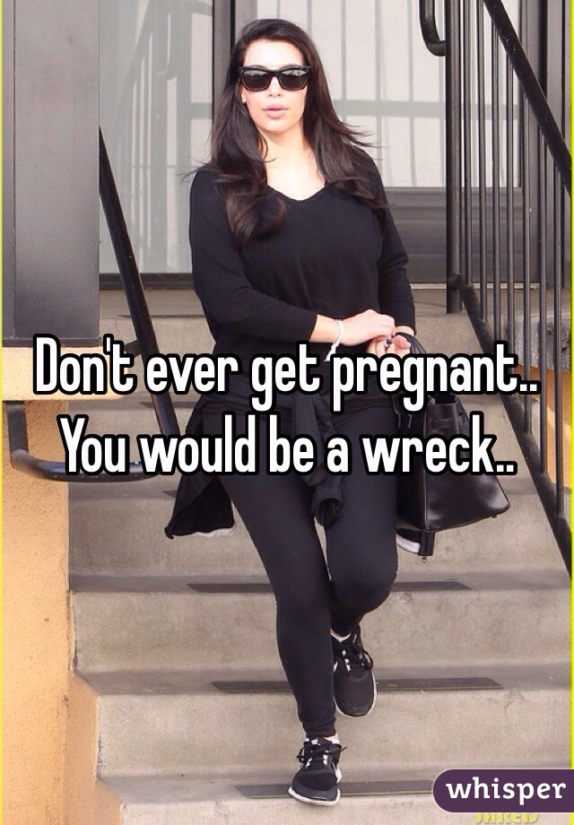 Don't ever get pregnant.. You would be a wreck.. 