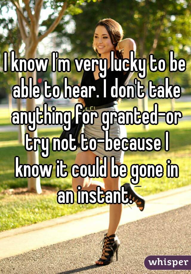 I know I'm very lucky to be able to hear. I don't take anything for granted-or try not to-because I know it could be gone in an instant. 