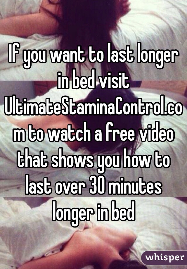 If you want to last longer in bed visit UltimateStaminaControl.com to watch a free video that shows you how to last over 30 minutes longer in bed 