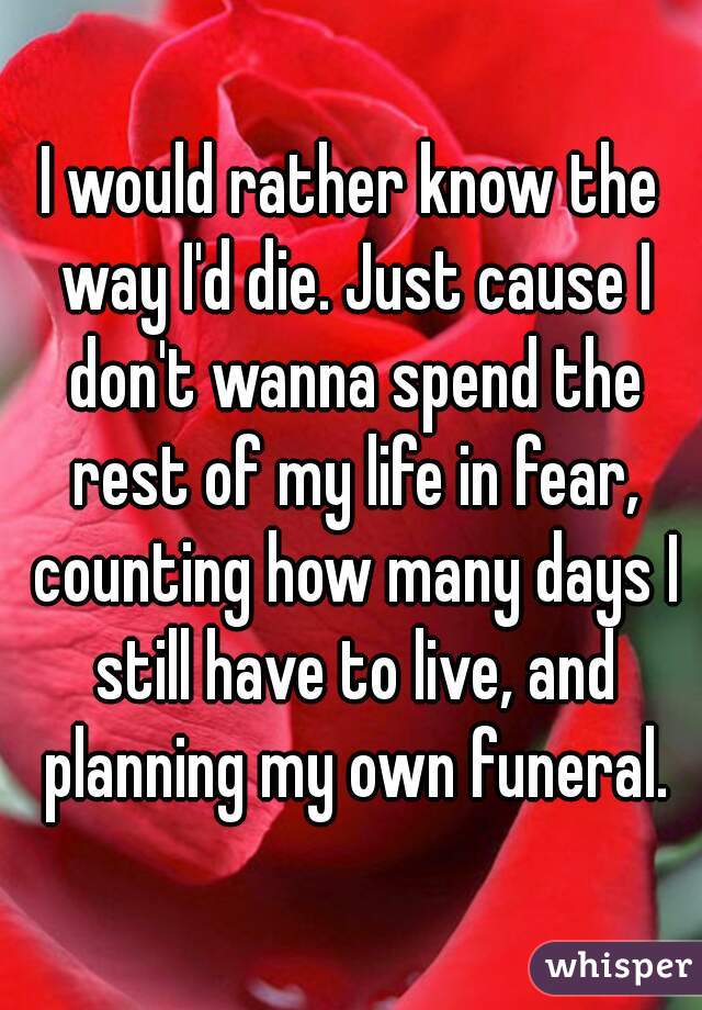 I would rather know the way I'd die. Just cause I don't wanna spend the rest of my life in fear, counting how many days I still have to live, and planning my own funeral.