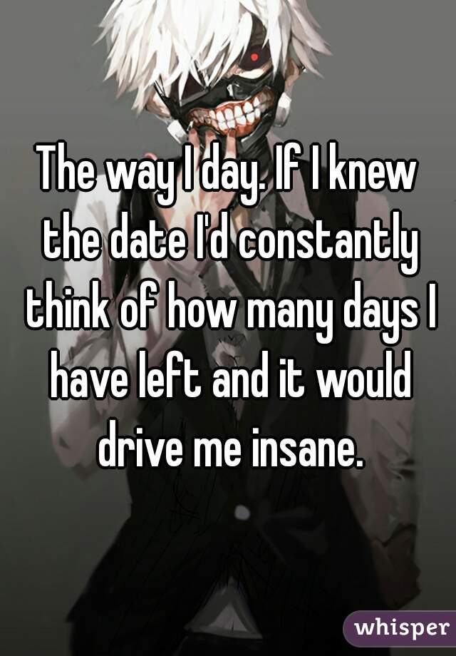 The way I day. If I knew the date I'd constantly think of how many days I have left and it would drive me insane.