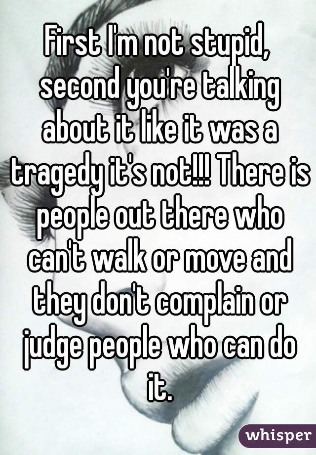 First I'm not stupid, second you're talking about it like it was a tragedy it's not!!! There is people out there who can't walk or move and they don't complain or judge people who can do it.