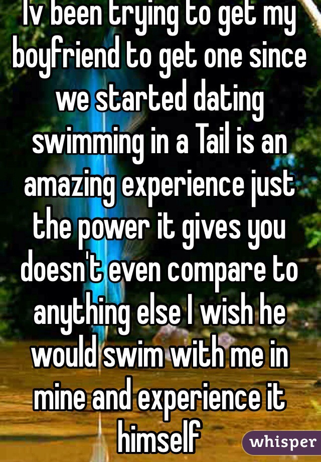 Iv been trying to get my boyfriend to get one since we started dating swimming in a Tail is an amazing experience just the power it gives you doesn't even compare to anything else I wish he would swim with me in mine and experience it himself   